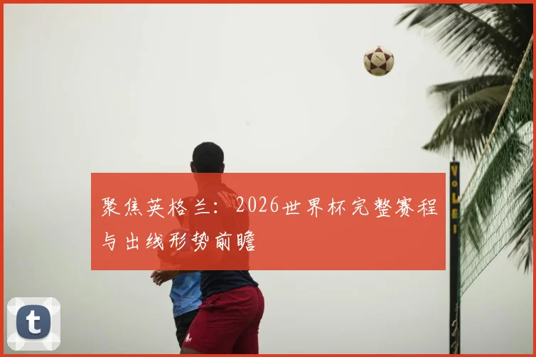 聚焦英格兰：2026世界杯完整赛程与出线形势前瞻