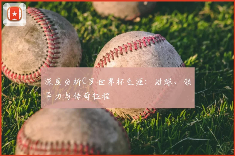 深度分析C罗世界杯生涯：进球、领导力与传奇征程