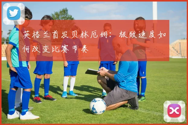 英格兰首发贝林厄姆：极致速度如何改变比赛节奏