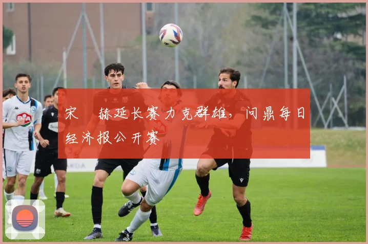 宋䪸赫延长赛力克群雄，问鼎每日经济报公开赛