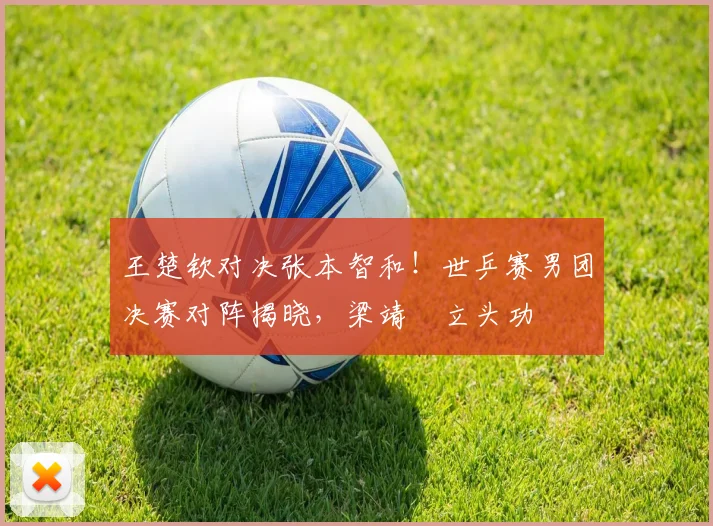 王楚钦对决张本智和！世乒赛男团决赛对阵揭晓，梁靖崑立头功