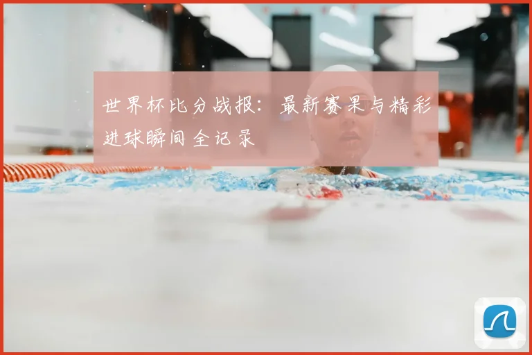 世界杯比分战报：最新赛果与精彩进球瞬间全记录
