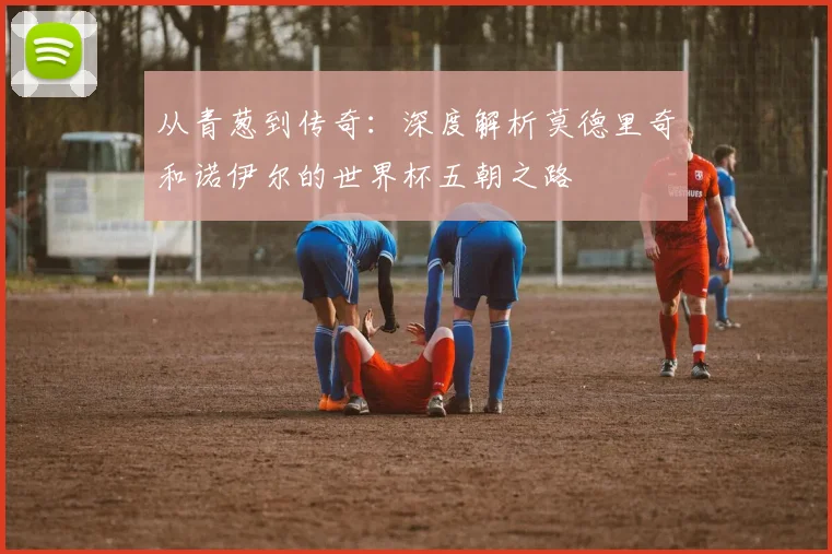 从青葱到传奇:深度解析莫德里奇和诺伊尔的世界杯五朝之路